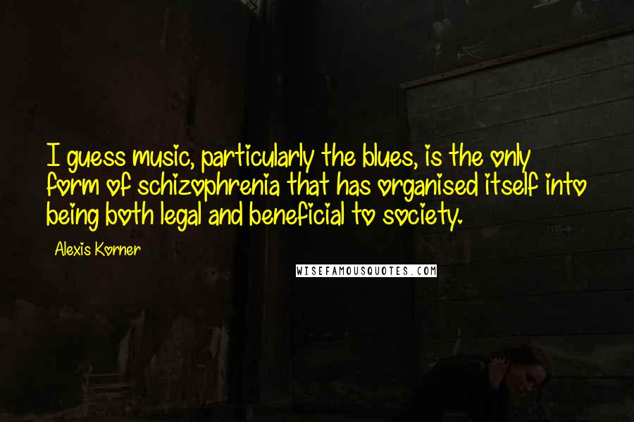 Alexis Korner Quotes: I guess music, particularly the blues, is the only form of schizophrenia that has organised itself into being both legal and beneficial to society.