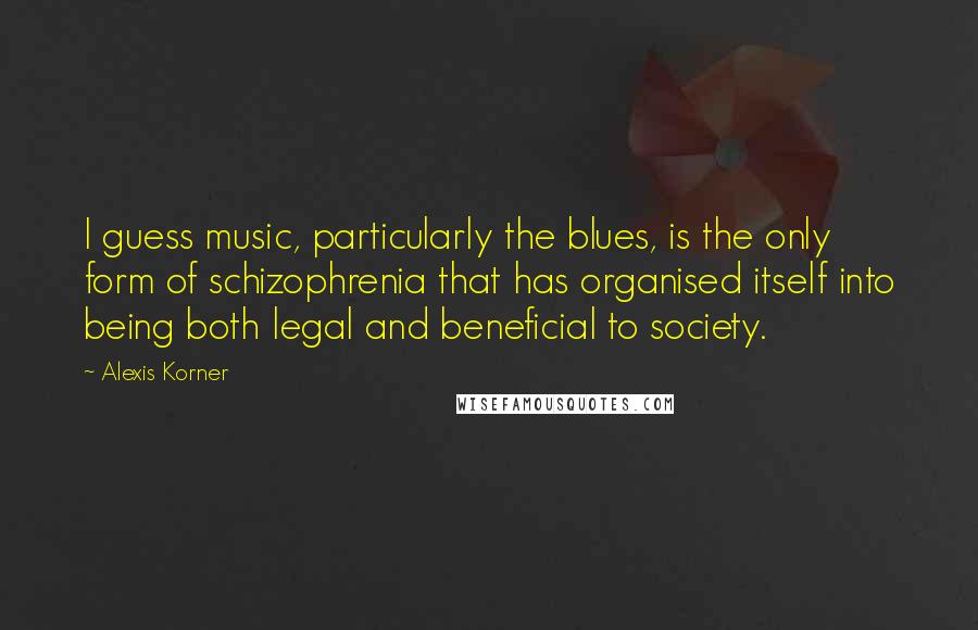 Alexis Korner Quotes: I guess music, particularly the blues, is the only form of schizophrenia that has organised itself into being both legal and beneficial to society.