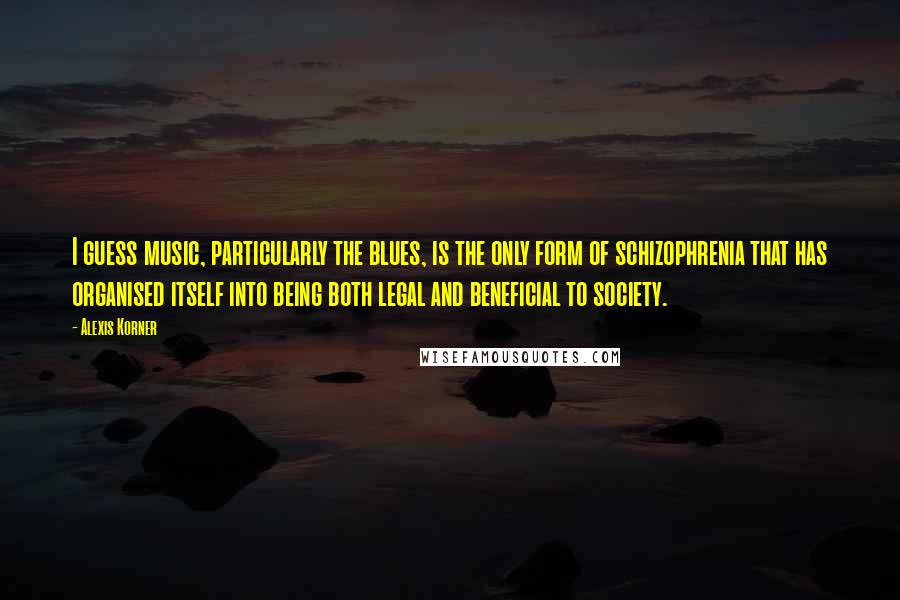 Alexis Korner Quotes: I guess music, particularly the blues, is the only form of schizophrenia that has organised itself into being both legal and beneficial to society.