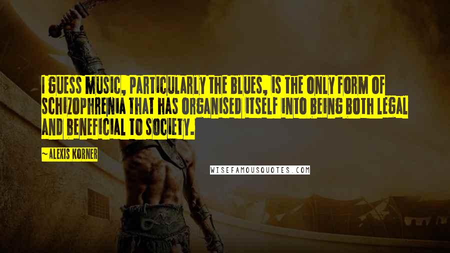 Alexis Korner Quotes: I guess music, particularly the blues, is the only form of schizophrenia that has organised itself into being both legal and beneficial to society.