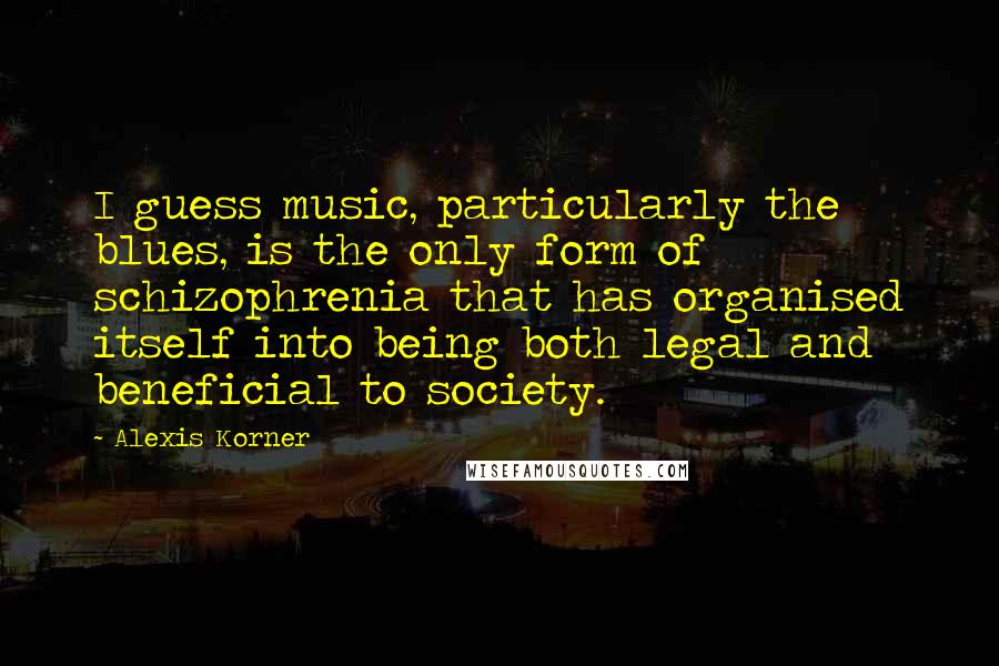 Alexis Korner Quotes: I guess music, particularly the blues, is the only form of schizophrenia that has organised itself into being both legal and beneficial to society.