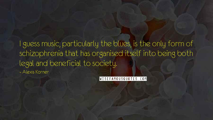 Alexis Korner Quotes: I guess music, particularly the blues, is the only form of schizophrenia that has organised itself into being both legal and beneficial to society.