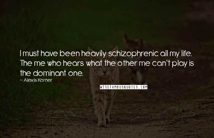 Alexis Korner Quotes: I must have been heavily schizophrenic all my life. The me who hears what the other me can't play is the dominant one.
