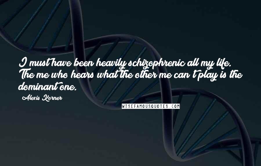 Alexis Korner Quotes: I must have been heavily schizophrenic all my life. The me who hears what the other me can't play is the dominant one.