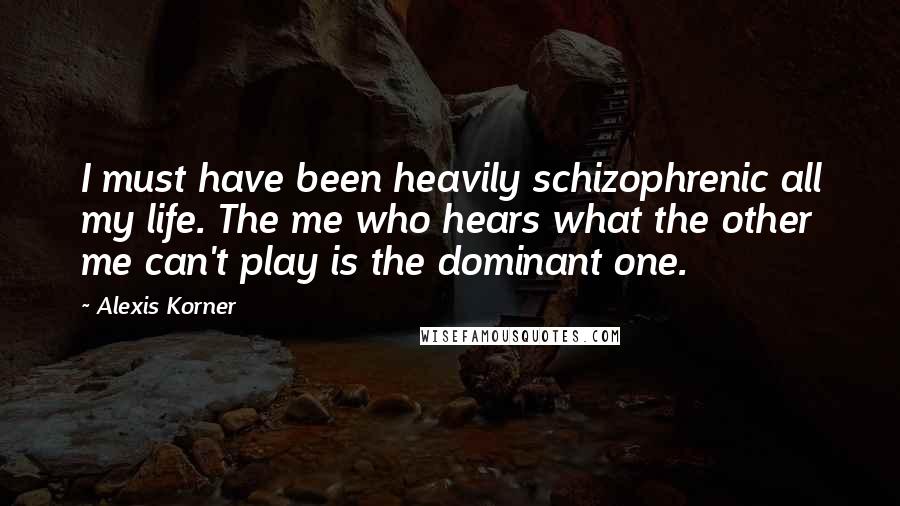 Alexis Korner Quotes: I must have been heavily schizophrenic all my life. The me who hears what the other me can't play is the dominant one.