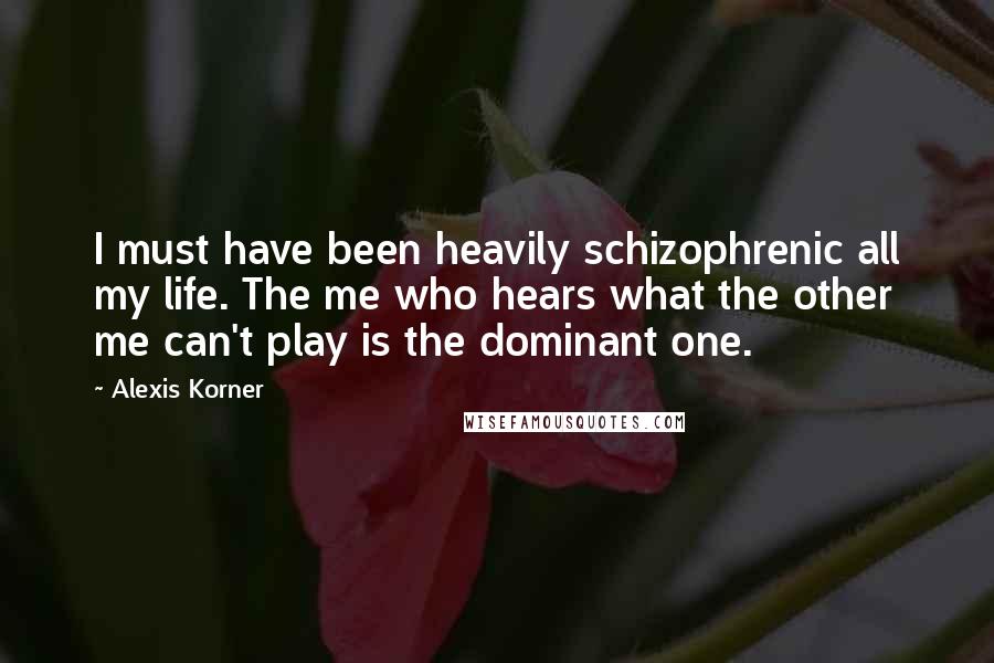 Alexis Korner Quotes: I must have been heavily schizophrenic all my life. The me who hears what the other me can't play is the dominant one.