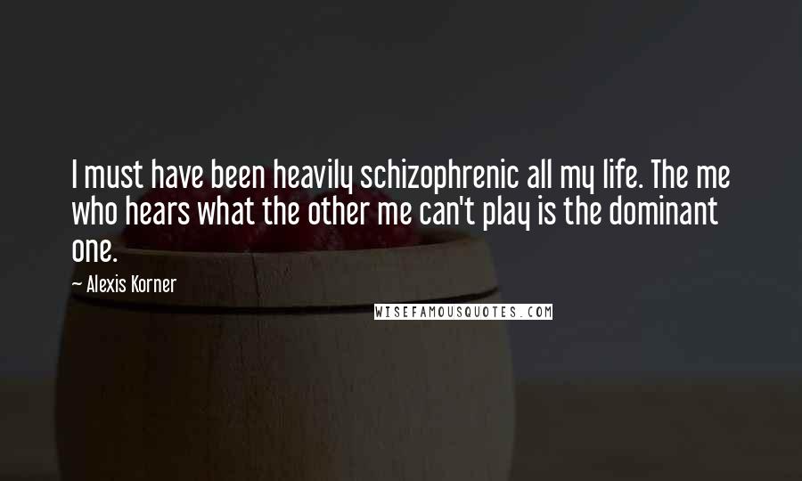 Alexis Korner Quotes: I must have been heavily schizophrenic all my life. The me who hears what the other me can't play is the dominant one.