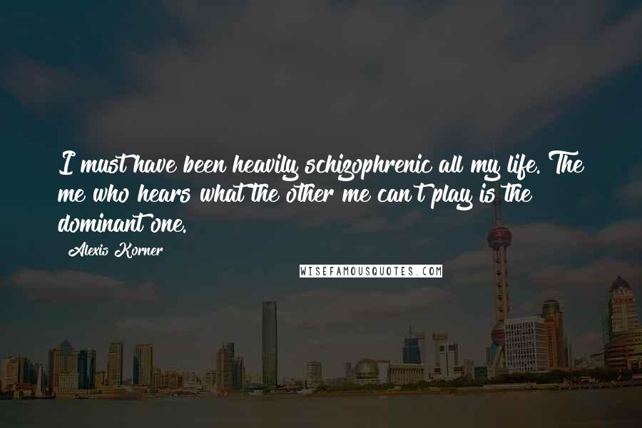 Alexis Korner Quotes: I must have been heavily schizophrenic all my life. The me who hears what the other me can't play is the dominant one.