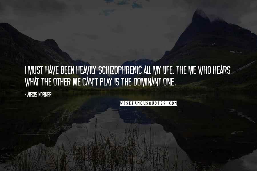Alexis Korner Quotes: I must have been heavily schizophrenic all my life. The me who hears what the other me can't play is the dominant one.