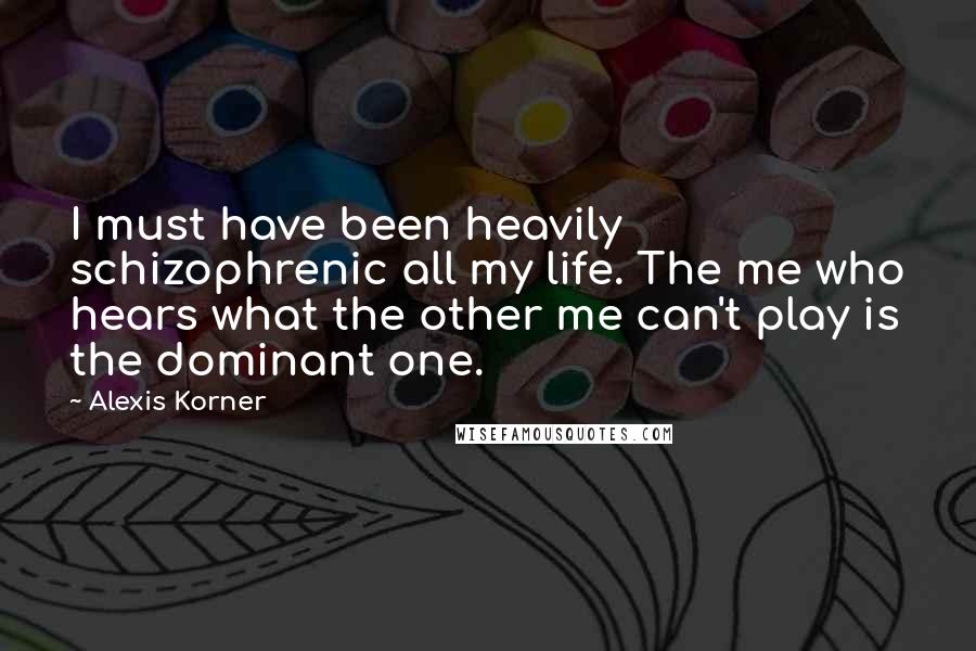 Alexis Korner Quotes: I must have been heavily schizophrenic all my life. The me who hears what the other me can't play is the dominant one.