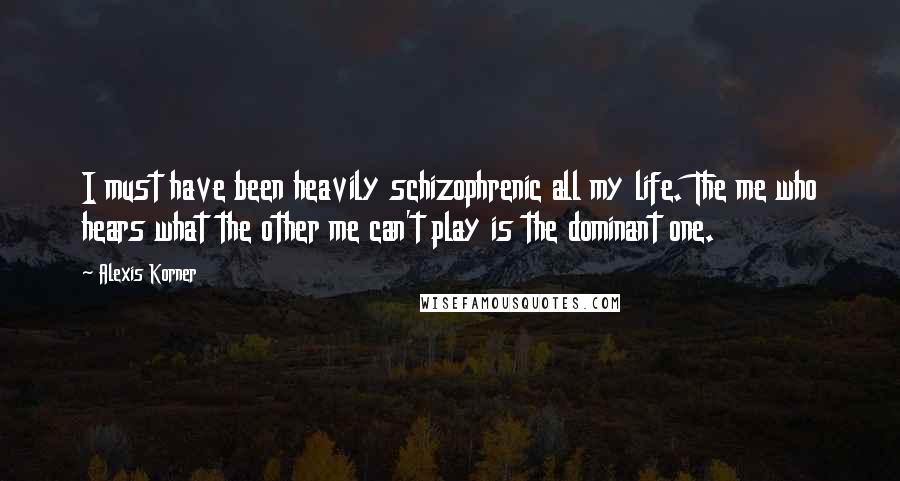 Alexis Korner Quotes: I must have been heavily schizophrenic all my life. The me who hears what the other me can't play is the dominant one.