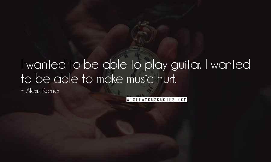 Alexis Korner Quotes: I wanted to be able to play guitar. I wanted to be able to make music hurt.