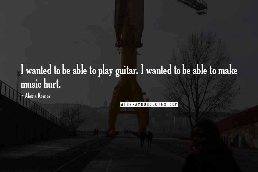 Alexis Korner Quotes: I wanted to be able to play guitar. I wanted to be able to make music hurt.