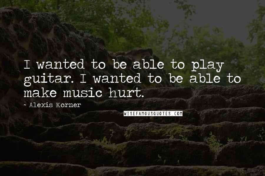 Alexis Korner Quotes: I wanted to be able to play guitar. I wanted to be able to make music hurt.