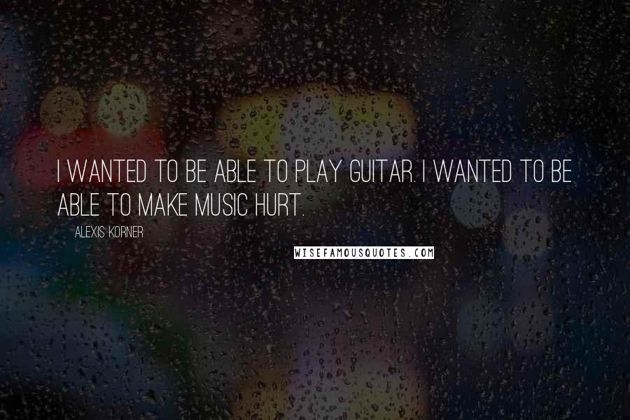Alexis Korner Quotes: I wanted to be able to play guitar. I wanted to be able to make music hurt.