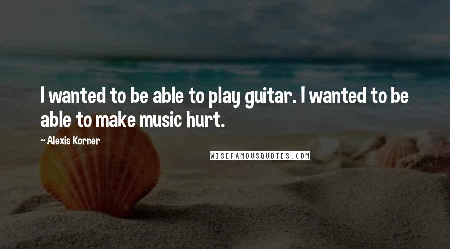 Alexis Korner Quotes: I wanted to be able to play guitar. I wanted to be able to make music hurt.