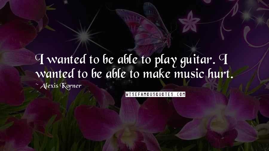Alexis Korner Quotes: I wanted to be able to play guitar. I wanted to be able to make music hurt.