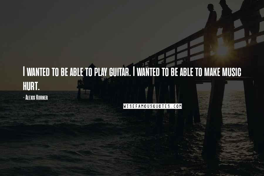 Alexis Korner Quotes: I wanted to be able to play guitar. I wanted to be able to make music hurt.