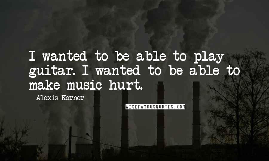 Alexis Korner Quotes: I wanted to be able to play guitar. I wanted to be able to make music hurt.