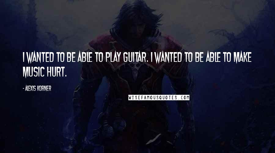 Alexis Korner Quotes: I wanted to be able to play guitar. I wanted to be able to make music hurt.