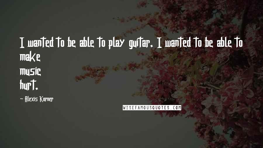 Alexis Korner Quotes: I wanted to be able to play guitar. I wanted to be able to make music hurt.