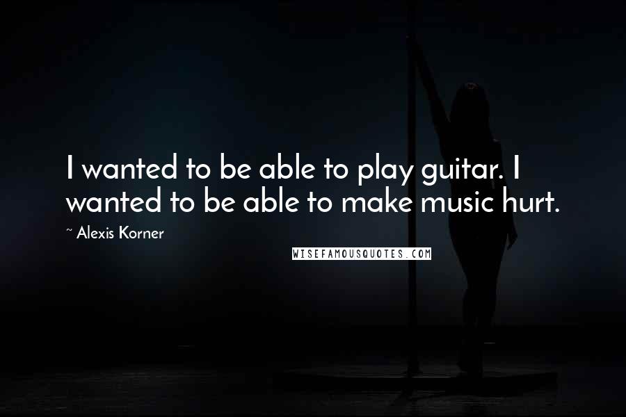 Alexis Korner Quotes: I wanted to be able to play guitar. I wanted to be able to make music hurt.