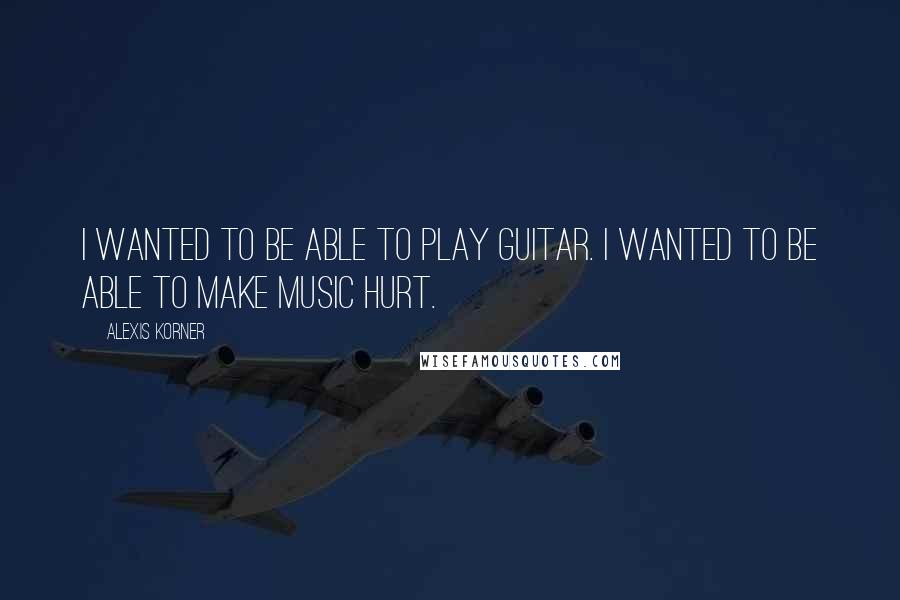 Alexis Korner Quotes: I wanted to be able to play guitar. I wanted to be able to make music hurt.