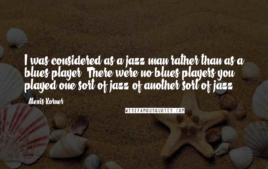 Alexis Korner Quotes: I was considered as a jazz man rather than as a blues player. There were no blues players-you played one sort of jazz of another sort of jazz.
