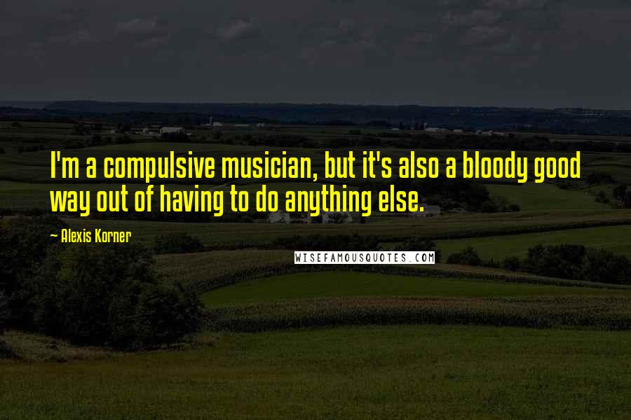 Alexis Korner Quotes: I'm a compulsive musician, but it's also a bloody good way out of having to do anything else.