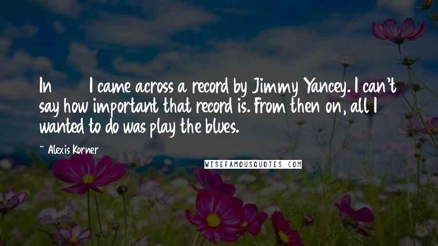 Alexis Korner Quotes: In 1940 I came across a record by Jimmy Yancey. I can't say how important that record is. From then on, all I wanted to do was play the blues.