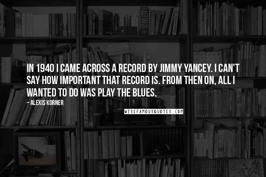 Alexis Korner Quotes: In 1940 I came across a record by Jimmy Yancey. I can't say how important that record is. From then on, all I wanted to do was play the blues.