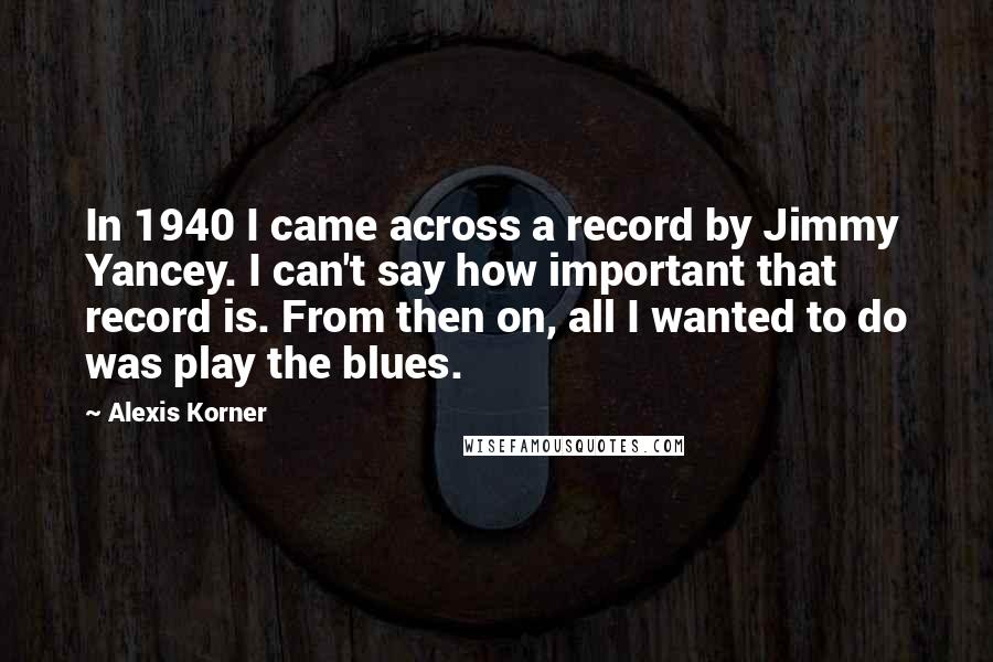 Alexis Korner Quotes: In 1940 I came across a record by Jimmy Yancey. I can't say how important that record is. From then on, all I wanted to do was play the blues.
