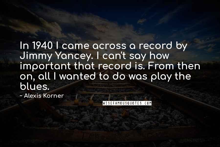 Alexis Korner Quotes: In 1940 I came across a record by Jimmy Yancey. I can't say how important that record is. From then on, all I wanted to do was play the blues.