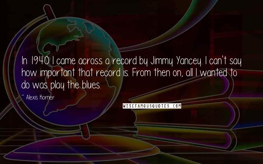 Alexis Korner Quotes: In 1940 I came across a record by Jimmy Yancey. I can't say how important that record is. From then on, all I wanted to do was play the blues.