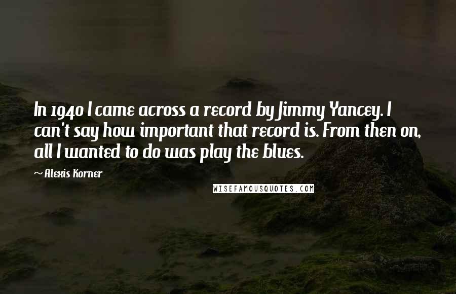 Alexis Korner Quotes: In 1940 I came across a record by Jimmy Yancey. I can't say how important that record is. From then on, all I wanted to do was play the blues.