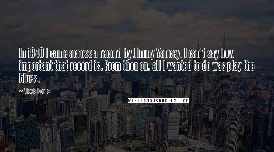Alexis Korner Quotes: In 1940 I came across a record by Jimmy Yancey. I can't say how important that record is. From then on, all I wanted to do was play the blues.