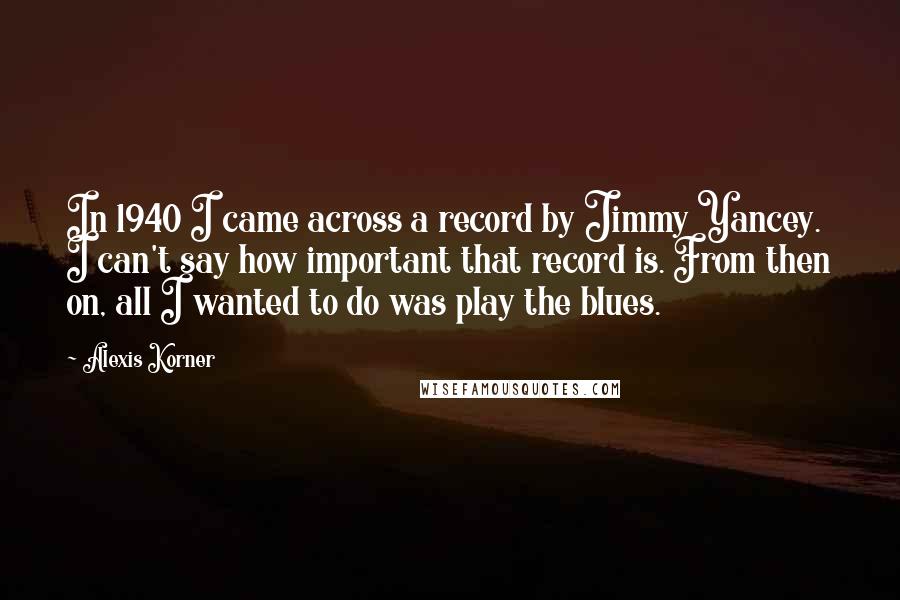 Alexis Korner Quotes: In 1940 I came across a record by Jimmy Yancey. I can't say how important that record is. From then on, all I wanted to do was play the blues.