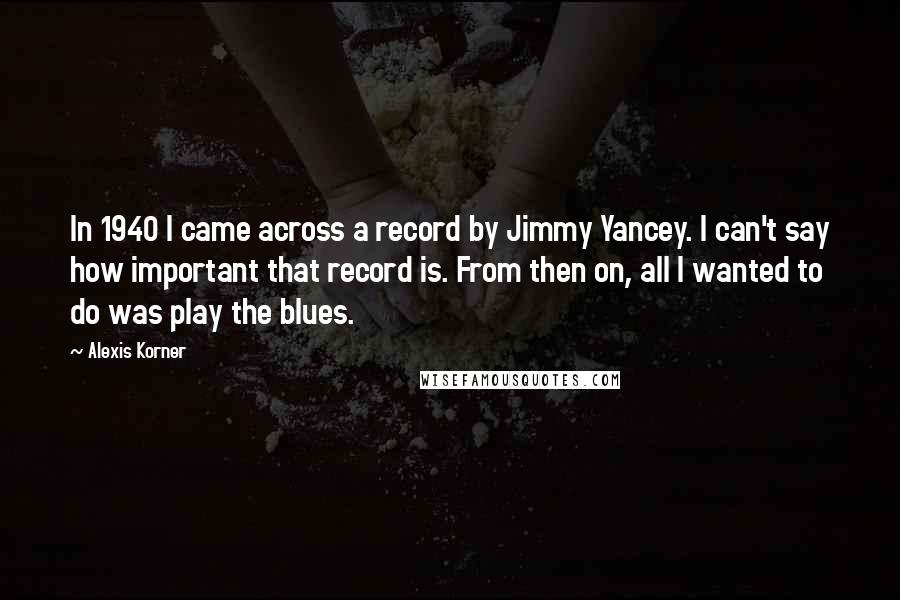 Alexis Korner Quotes: In 1940 I came across a record by Jimmy Yancey. I can't say how important that record is. From then on, all I wanted to do was play the blues.