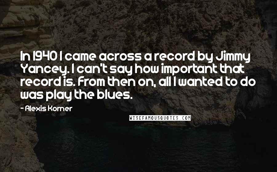 Alexis Korner Quotes: In 1940 I came across a record by Jimmy Yancey. I can't say how important that record is. From then on, all I wanted to do was play the blues.