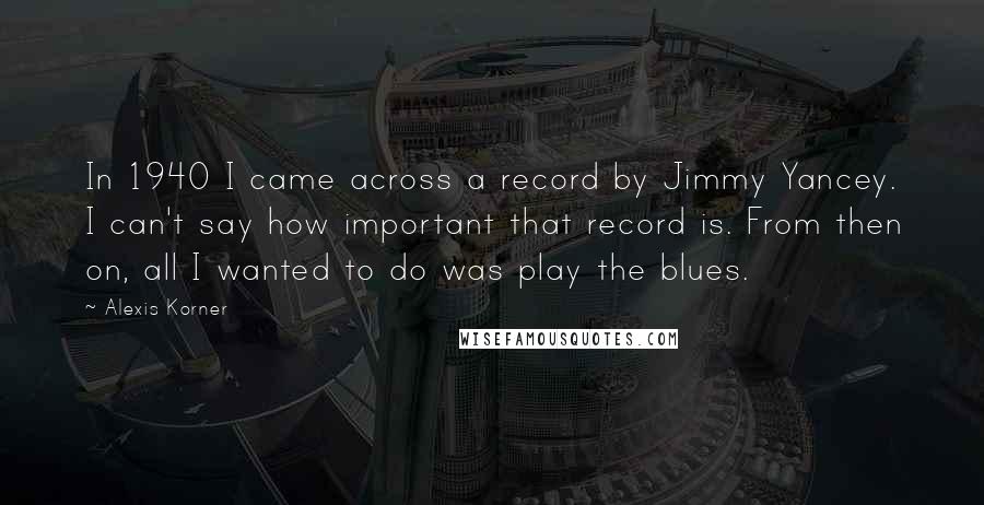 Alexis Korner Quotes: In 1940 I came across a record by Jimmy Yancey. I can't say how important that record is. From then on, all I wanted to do was play the blues.