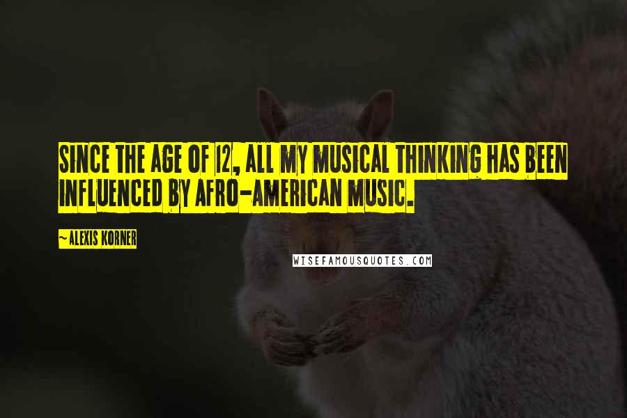 Alexis Korner Quotes: Since the age of 12, all my musical thinking has been influenced by Afro-American music.