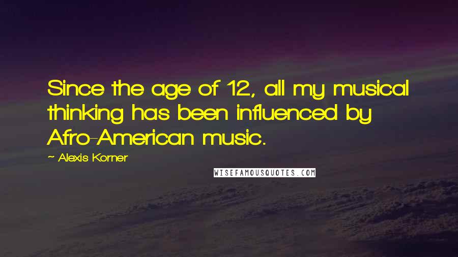 Alexis Korner Quotes: Since the age of 12, all my musical thinking has been influenced by Afro-American music.
