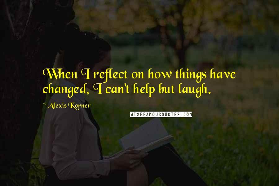 Alexis Korner Quotes: When I reflect on how things have changed, I can't help but laugh.