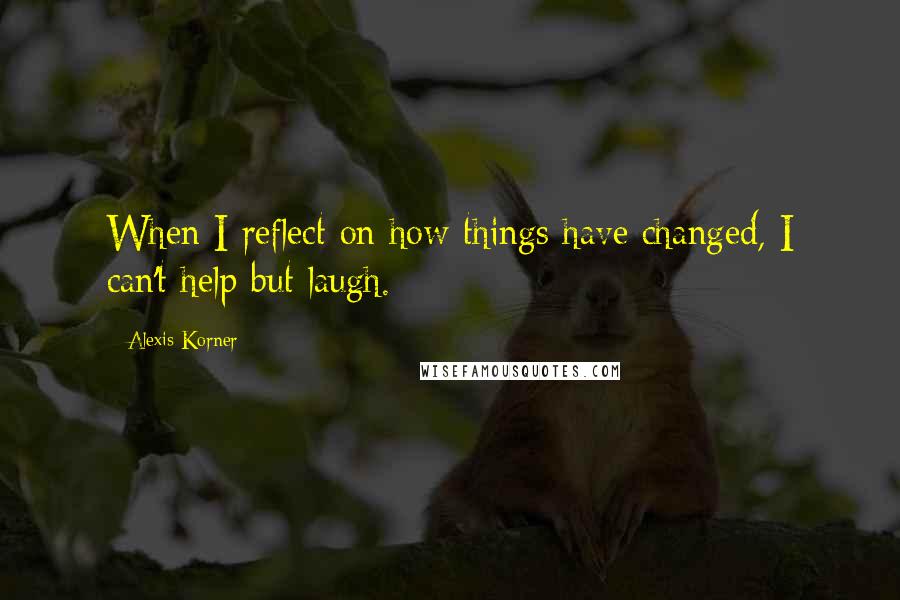 Alexis Korner Quotes: When I reflect on how things have changed, I can't help but laugh.