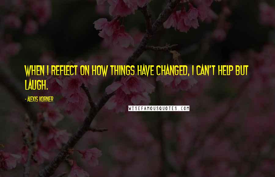 Alexis Korner Quotes: When I reflect on how things have changed, I can't help but laugh.