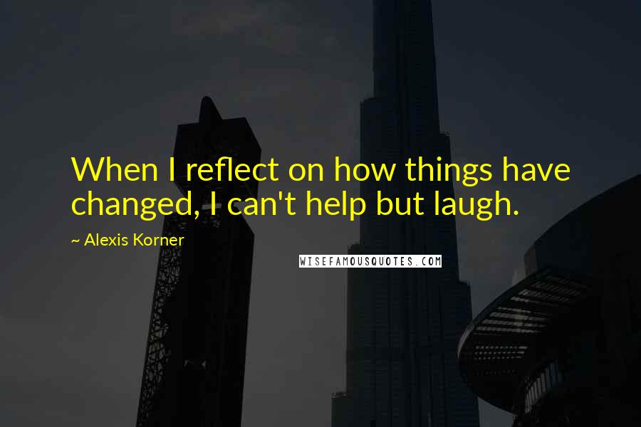 Alexis Korner Quotes: When I reflect on how things have changed, I can't help but laugh.