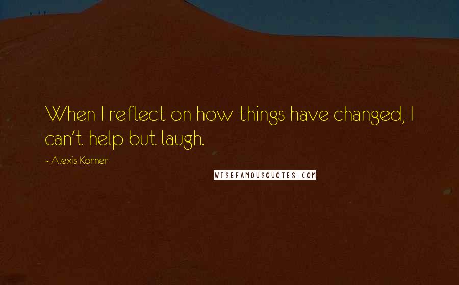 Alexis Korner Quotes: When I reflect on how things have changed, I can't help but laugh.
