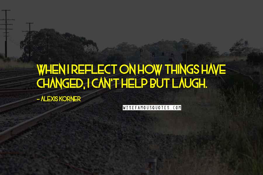 Alexis Korner Quotes: When I reflect on how things have changed, I can't help but laugh.