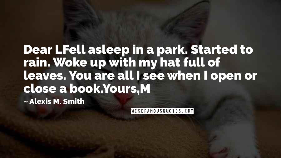 Alexis M. Smith Quotes: Dear LFell asleep in a park. Started to rain. Woke up with my hat full of leaves. You are all I see when I open or close a book.Yours,M