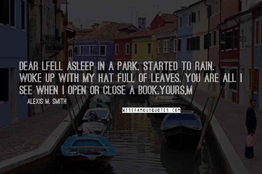 Alexis M. Smith Quotes: Dear LFell asleep in a park. Started to rain. Woke up with my hat full of leaves. You are all I see when I open or close a book.Yours,M